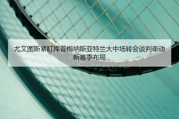 尤文图斯紧盯库普梅纳斯亚特兰大中场转会谈判牵动新赛季布局